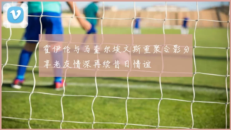 霍伊伦与马奎尔埃文斯重聚合影分享老友情深再续昔日情谊