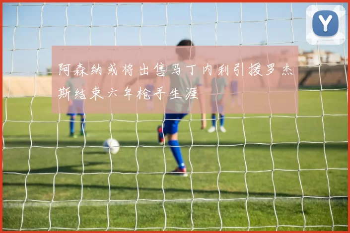 阿森纳或将出售马丁内利引援罗杰斯结束六年枪手生涯