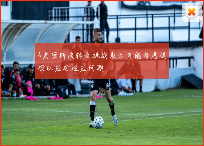 A史密斯谈转会挑战表示可能考虑退役以应对适应问题