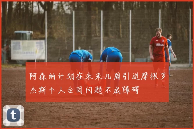 阿森纳计划在未来几周引进摩根罗杰斯个人合同问题不成障碍