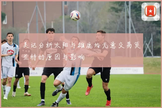 美记分析太阳与雄鹿均无意交易莫兰特的原因与影响