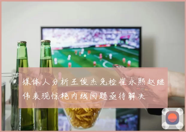 媒体人分析王俊杰免检崔永熙赵继伟表现惊艳内线问题亟待解决