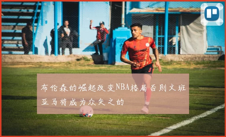 布伦森的崛起改变NBA格局否则文班亚马将成为众矢之的