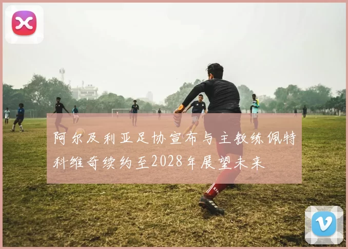 阿尔及利亚足协宣布与主教练佩特科维奇续约至2028年展望未来