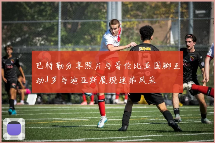 巴特勒分享照片与哥伦比亚国脚互动J罗与迪亚斯展现迷弟风采