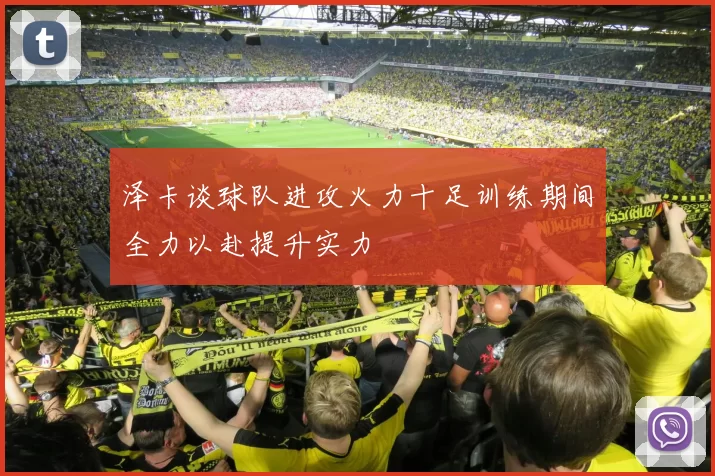 泽卡谈球队进攻火力十足训练期间全力以赴提升实力